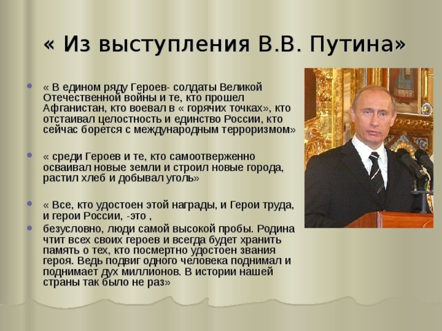  « Из выступления В.В. Путина» « В едином ряду Героев- солдаты Великой Отечественной войны и те, кто прошел Афганистан, кто воевал в « горячих точках», кто отстаивал целостность и единство России, кто сейчас борется с международным терроризмом»  « среди Героев и те, кто самоотверженно осваивал новые земли и строил новые города, растил хлеб и добывал уголь»  « Все, кто удостоен этой награды, и Герои труда, и герои России, -это , безусловно, люди самой высокой пробы. Родина чтит всех своих героев и всегда будет хранить память о тех, кто посмертно удостоен звания героя. Ведь подвиг одного человека поднимал и поднимает дух миллионов. В истории нашей страны так было не раз» 