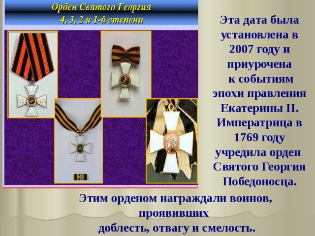 Эта дата была установлена в 2007 году и приурочена  к событиям эпохи правления Екатерины II. Императрица в 1769 году учредила орден Святого Георгия Победоносца. Этим орденом награждали воинов, проявивших  доблесть, отвагу и смелость. 