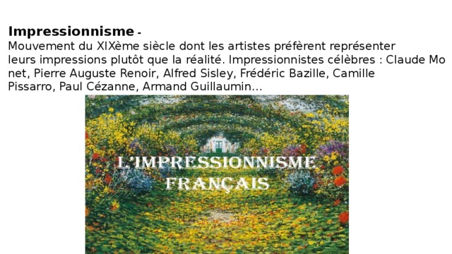 Impressionnisme - Mouvement du XIXème siècle dont les artistes préfèrent représenter leurs impressions plutôt que la réalité. Impressionnistes célèbres : Claude Monet, Pierre Auguste Renoir, Alfred Sisley, Frédéric Bazille, Camille Pissarro, Paul Cézanne, Armand Guillaumin... 
