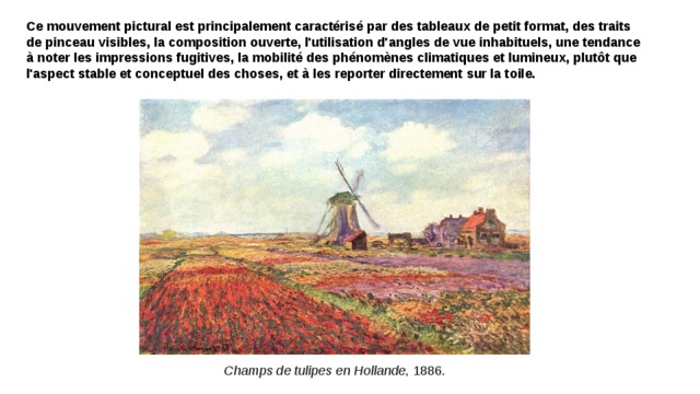 Ce mouvement pictural est principalement caractérisé par des tableaux de petit format, des traits de pinceau visibles, la composition ouverte, l'utilisation d'angles de vue inhabituels, une tendance à noter les impressions fugitives, la mobilité des phénomènes climatiques et lumineux, plutôt que l'aspect stable et conceptuel des choses, et à les reporter directement sur la toile. Champs de tulipes en Hollande , 1886. 
