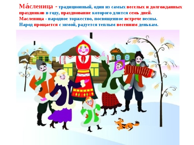  Ма́сленица  -  традиционный, один из самых веселых и долгожданных праздников в году, празднование которого длится семь дней .  Масленица - народное торжество, посвященное встрече весны.  Народ прощается с зимой, радуется теплым весенним денькам.   
