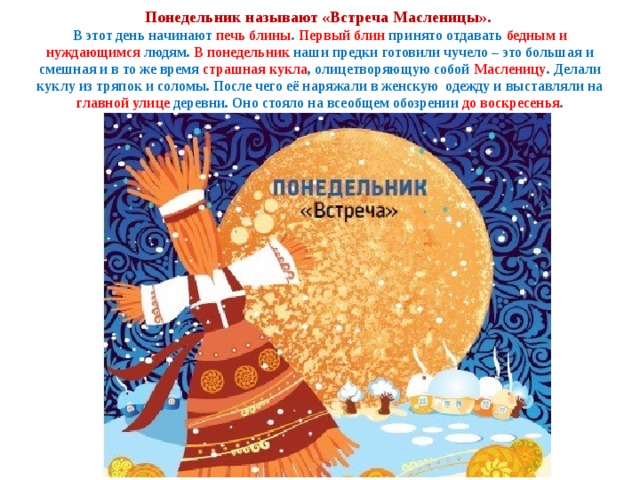 Понедельник называют «Встреча Масленицы».  В этот день начинают печь блины . Первый  блин принято отдавать бедным и нуждающимся людям. В понедельник наши предки готовили чучело – это большая и смешная и в то же время страшная кукла , олицетворяющую собой Масленицу . Делали куклу из тряпок и соломы. После чего её наряжали в женскую одежду и выставляли на главной улице деревни. Оно стояло на всеобщем обозрении до воскресенья . 