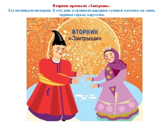 Вторник прозвали «Заигрыш».  Его посвящали молодежи. В этот день устраивали народные гулянья: катались на санях, ледяных горках, каруселях. 