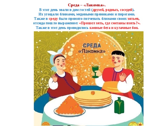  Среда – «Лакомка».  В этот день звали в дом гостей ( друзей, родных, соседей ).  Их угощали блинами, медовыми пряниками и пирогами.  Также в среду было принято потчевать блинами своих зятьев,  отсюда пошло выражение: «Пришел зять, где сметаны взять?».  Также в этот день проводились конные бега и кулачные бои. 