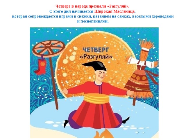 Четверг в народе прозвали «Разгуляй».  С этого дня начинается Широкая Масленица ,  которая сопровождается играми в снежки, катанием на санках, веселыми хороводами и песнопениями. 
