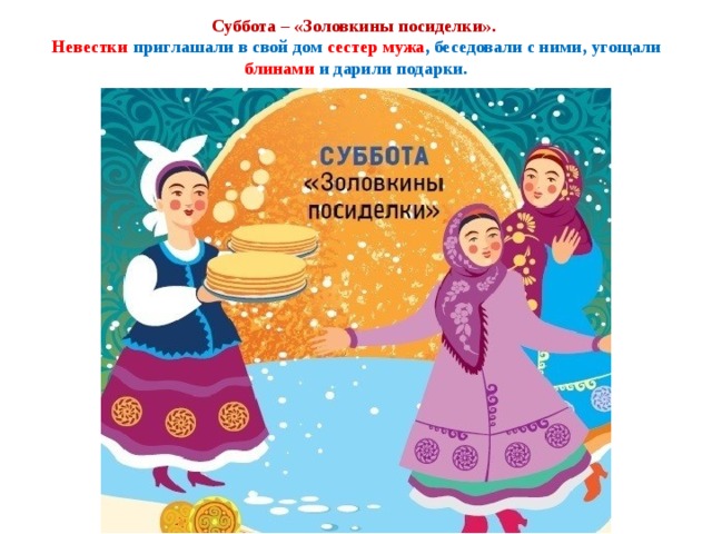Суббота – «Золовкины посиделки».  Невестки  приглашали в свой дом сестер мужа , беседовали с ними, угощали блинами и дарили подарки. 