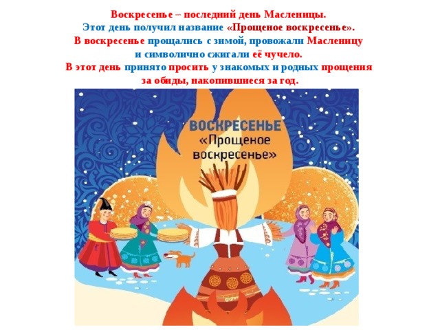  Воскресенье – последний день Масленицы.  Этот день получил название «Прощеное воскресенье».  В воскресенье прощались с зимой, провожали Масленицу  и символично сжигали её чучело.  В этот день принято просить у знакомых и родных прощения  за обиды, накопившиеся за год.   