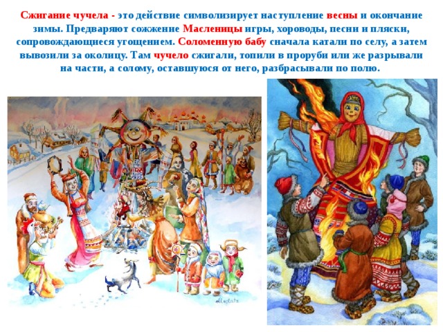 Сжигание чучела - это действие символизирует наступление весны и окончание зимы. Предваряют сожжение Масленицы игры, хороводы, песни и пляски, сопровождающиеся угощением. Соломенную бабу сначала катали по селу, а затем вывозили за околицу. Там чучело сжигали, топили в проруби или же разрывали на части, а солому, оставшуюся от него, разбрасывали по полю. 
