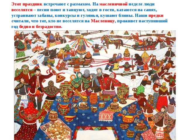   Этот праздник встречают с размахом. На масленичной неделе люди веселятся – песни поют и танцуют, ходят в гости, катаются на санях, устраивают забавы, конкурсы и гулянья, кушают блины. Наши предки считали, что тот, кто не веселятся на Масленицу , проживет наступивший год бедно и безрадостно .    