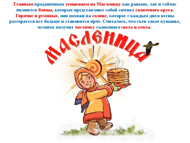 Главным праздничным угощением на Масленицу как раньше, так и сейчас являются блины , которые представляют собой символ солнечного круга . Горячие и румяные , они похожи на солнце , которое с каждым днем весны разгорается все больше и становится ярче. Считалось, что съев такое кушанье, человек получит частичку солнечного света и тепла . 