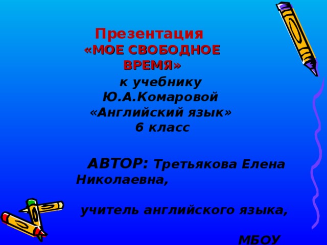 Презентация «МОЕ СВОБОДНОЕ ВРЕМЯ»  к учебнику Ю.А.Комаровой «Английский язык»  6 класс АВТОР:  Третьякова Елена Николаевна, учитель английского языка, МБОУ Комаричская СОШ № 1 