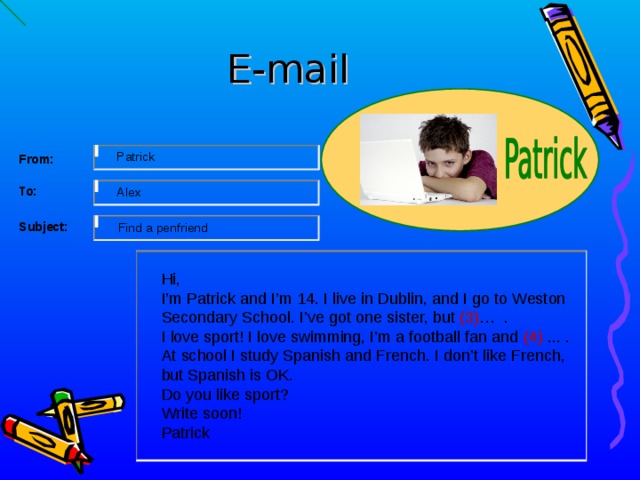 E-mail   From: Patrick     To: Alex      Subject: Find a penfriend Hi, I’m Patrick and I’m 14. I live in Dublin, and I go to Weston Secondary School. I’ve got one sister, but (3) … . I love sport! I love swimming, I’m a football fan and (4)  ... . At school I study Spanish and French. I don’t like French, but Spanish is OK. Do you like sport? Write soon! Patrick 13 