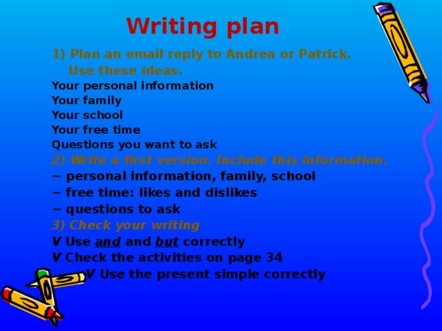  Writing plan 1) Plan an email reply to Andrea or Patrick.  Use these ideas. Your personal information Your family Your school Your free time Questions you want to ask 2) Write a first version. Include this information. ~ personal information, family, school ~ free time : likes and dislikes ~ questions to ask 3) Check your writing V Use  and  and  but  correctly V Check the activities on page 34  V Use the present simple correctly  