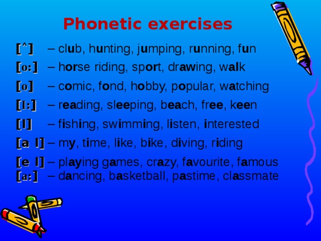 Phonetic exercises [ a: ]  – d a ncing, b a sketball, p a stime, cl a ssmate [ ˄ ]  – cl u b, h u nting, j u mping, r u nning, f u n [ o: ]  – h or se riding, sp or t, dr aw ing, w al k [ o ]  – c o mic, f o nd, h o bby, p o pular, w a tching [ I: ]  – r ea ding, sl ee ping, b ea ch, fr ee , k ee n [I]  – f i sh i ng, sw i mm i ng , l i sten, i nterested [a I]  – m y , t i me, l i ke, b i ke, d i ving, r i ding [e I]  – pl ay ing g a mes, cr a zy, f a vourite, f a mous  