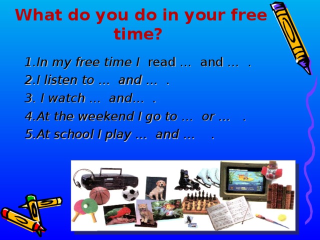 What do you do in your free time?  1.In my free time I read … and … . 2.I listen to … and … . 3. I watch ... and… . 4.At the weekend I go to … or … . 5.At school I play … and … .  