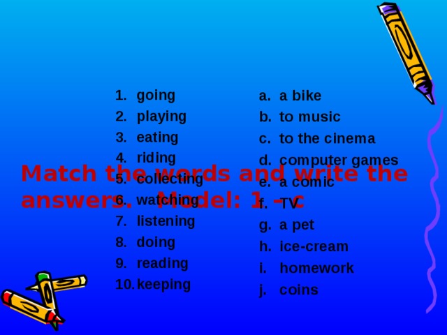      Match the words and  write the answers. Model: 1 – c a bike to music to the cinema computer games a comic TV a pet ice-cream homework coins going playing eating riding collecting watching listening doing reading keeping   
