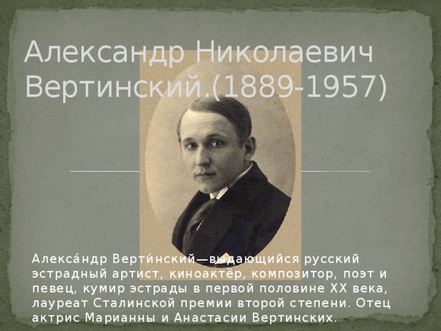 Александр Николаевич Вертинский.(1889-1957) Алекса́ндр Верти́нский—выдающийся русский эстрадный артист, киноактёр, композитор, поэт и певец, кумир эстрады в первой половине XX века, лауреат Сталинской премии второй степени. Отец актрис Марианны и Анастасии Вертинских. 