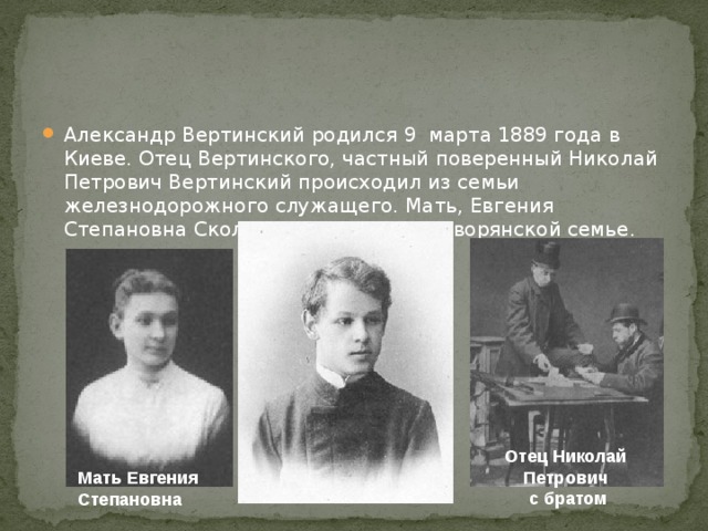 Александр Вертинский родился 9 марта 1889 года в Киеве. Отец Вертинского, частный поверенный Николай Петрович Вертинский происходил из семьи железнодорожного служащего. Мать, Евгения Степановна Сколацкая, родилась в дворянской семье. Отец Николай Петрович  с братом Мать Евгения Степановна 