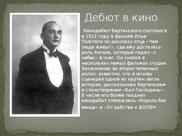 Дебют в кино  Кинодебют Вертинского состоялся в 1912 году в фильме Ильи Толстого по рассказу отца «Чем люди живы?», где ему досталась роль Ангела, который падал «с небес» в снег. Он снялся в нескольких немых фильмах студии Ханжонкова во второстепенных ролях; известно, что в основу сценария одной из картин легла история, рассказанная Вертинским в стихотворении «Бал Господень». В числе его более поздних киноработ отмечались «Король без венца» и «От рабства к воле» 