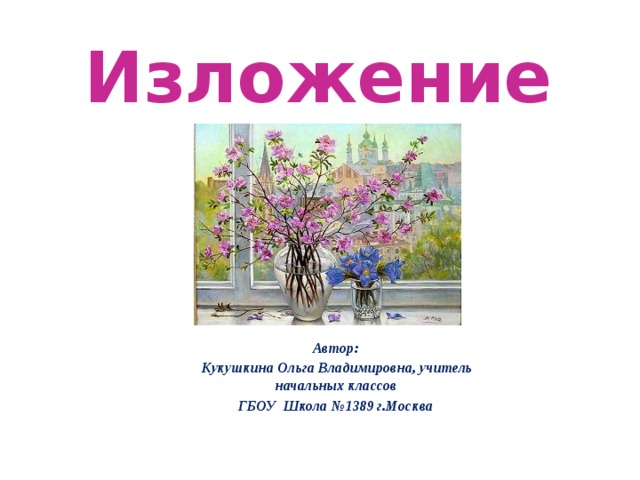 Изложение Автор: Кукушкина Ольга Владимировна, учитель начальных классов ГБОУ Школа №1389 г.Москва 