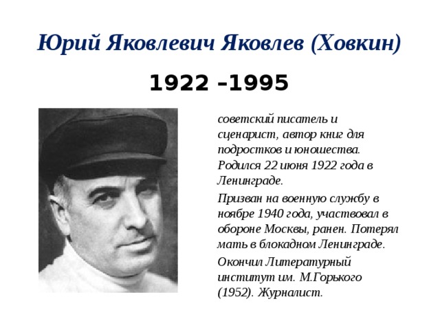 Юрий Яковлевич Яковлев (Ховкин) 1922 –1995 советский писатель и сценарист, автор книг для подростков и юношества. Родился 22 июня 1922 года в Ленинграде. Призван на военную службу в ноябре 1940 года, участвовал в обороне Москвы, ранен. Потерял мать в блокадном Ленинграде. Окончил Литературный институт им. М.Горького (1952). Журналист. 