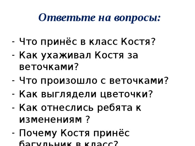 Ответьте на вопросы: Что принёс в класс Костя? Как ухаживал Костя за веточками? Что произошло с веточками? Как выглядели цветочки? Как отнеслись ребята к изменениям ? Почему Костя принёс багульник в класс? Как называли его теперь ребята? 