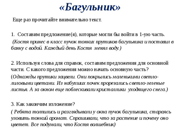 «Багульник»  Еще раз прочитайте внимательно текст. 1. Составим предложение(я), которые могли бы войти в 1-ую часть.  (Костя принес в класс пучок тонких прутиков багульника и поставил в банку с водой. Каждый день Костя менял воду.)  2. Используя слова для справок, составим предложения для основной части. С какого предложения можно начать основную часть? ( Однажды прутики зацвели. Они покрылись маленькими светло-лиловыми цветами. Из набухших почек прорезались светло-зеленые листья. А за окном еще поблескивали кристаллики уходящего снега.)   3. Как закончим изложение? ( Ребята толпились и разглядывали у окна пучок багульника, стараясь уловить тонкий аромат. Спрашивали, что за растение и почему оно цветет. Все подумали, что Костя волшебник) 