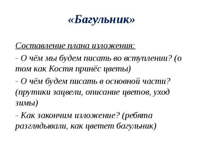 «Багульник» Составление плана изложения: - О чём мы будем писать во вступлении? (о том как Костя принёс цветы) - О чём будем писать в основной части? (прутики зацвели, описание цветов, уход зимы) - Как закончим изложение? (ребята разглядывали, как цветет багульник) 
