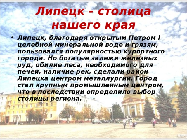Липецк - столица нашего края Липецк, благодаря открытым Петром I целебной минеральной воде и грязям, пользовался популярностью курортного города. Но богатые залежи железных руд, обилие леса, необходимого для печей, наличие рек, сделали район Липецка центром металлургии. Город стал крупным промышленным центром, что в последствии определило выбор столицы региона. 