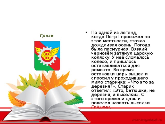 По одной из легенд, когда Пётр I проезжал по этой местности, стояла дождливая осень. Погода была пасмурная. Вязкий чернозём затянул царскую коляску. У неё сломалось колесо, и пришлось останавливаться для ремонта. Во время остановки царь вышел и спросил у проходившего мимо старичка: «Что это за деревня?». Старик ответил: «Это, батюшка, не деревня, а выселки». С этого времени царь и повелел назвать выселки Гря́зями . Грязи 