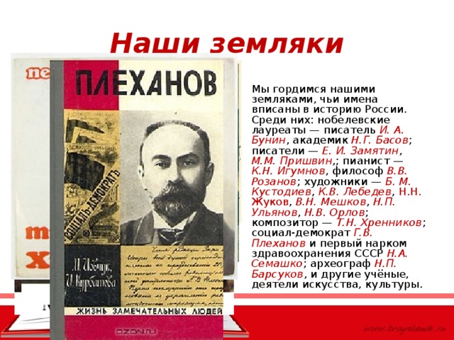 Наши земляки Мы гордимся нашими земляками, чьи имена вписаны в историю России. Среди них: нобелевские лауреаты — писатель И. А. Бунин , академик Н.Г. Басов ; писатели — Е. И. Замятин , М.М. Пришвин ,; пианист — К.Н. Игумнов , философ В.В. Розанов ; художники — Б. М. Кустодиев , К.В. Лебедев , Н.Н. Жуков , В.Н. Мешков , Н.П. Ульянов , Н.В. Орлов ; композитор — Т.Н. Хренников ; социал-демократ Г.В. Плеханов и первый нарком здравоохранения СССР Н.А. Семашко ; археограф Н.П. Барсуков , и другие учёные, деятели искусства, культуры.  