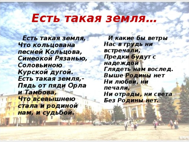 Есть такая земля…  Есть такая земля,   Что кольцована песней Кольцова,   Синеокой Рязанью,   Соловьиною Курской дугой.   Есть такая земля,-  Пядь от пяди Орла и Тамбова,   Что всевышнею стала и родиной нам, и судьбой.  И какие бы ветры  Нас в грудь ни встречали,   Предки будут с надеждой   Глядеть нам вослед.   Выше Родины нет   Ни любви, ни печали,   Ни отрады, ни света   Без Родины нет. 