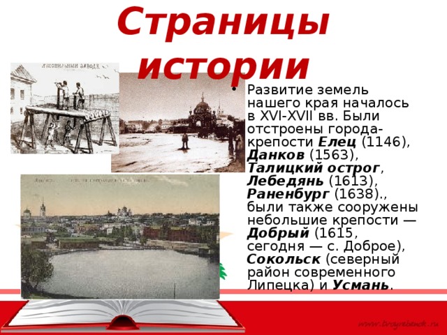 Страницы истории Развитие земель нашего края началось в XVI-XVII вв. Были отстроены города-крепости Елец (1146), Данков (1563), Талицкий острог , Лебедянь (1613), Раненбург (1638)., были также сооружены небольшие крепости — Добрый (1615, сегодня — с. Доброе), Сокольск (северный район современного Липецка) и Усмань .  