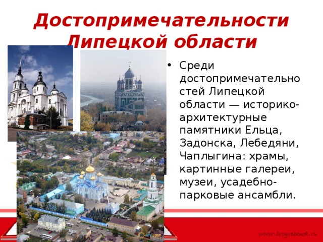 Достопримечательности Липецкой области Среди достопримечательностей Липецкой области — историко-архитектурные памятники Ельца, Задонска, Лебедяни, Чаплыгина: храмы, картинные галереи, музеи, усадебно-парковые ансамбли.  