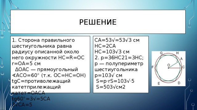 Решение 1. Сторона правильного шестиугольника равна радиусу описанной около него окружности HC=R=OC CA=53√=53√3 см r=OA=5 см HC=2CA  ΔOAC — прямоугольный HC=103√3 см ∢ ACO=60° (т.к. OC=HC=OH) 2. p=36HC21=3HC; p — полупериметр шестиугольника tgC=противолежащий катетприлежащий катет=OACA p=103√ см tg60°=3√=5CA  S=p⋅rS=103√⋅5  S=503√см2 3√CA=5 
