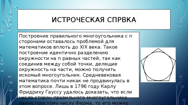 ИСТРОЧЕСКАЯ СПРВКА Построение правильного многоугольника с n сторонами оставалось проблемой для математиков вплоть до XIX века. Такое построение идентично разделению окружности на n равных частей, так как соединив между собой точки, делящие окружность на части, можно получить искомый многоугольник. Средневековая математика почти никак не продвинулась в этом вопросе. Лишь в 1796 году Карлу Фридриху Гауссу удалось доказать, что если число сторон правильного многоугольника равно простому числу Ферма, то его можно построить при помощи циркуля и линейки. очку в деле построения правильных многоугольников поставило нахождение построений 17-, 257- и 65537-угольника. Первое было найдено Йоханнесом Эрхингером в 1825 году, второе — Фридрихом Юлиусом Ришело в 1832 году, а последнее — Иоганном Густавом Гермесом в 1894 году.С тех пор проблема считается полностью решённой. 