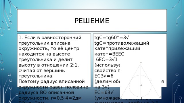 рЕШЕНИЕ 1. Если в равносторонний треугольник вписана окружность, то её центр находится на высоте треугольника и делит высоту в отношении 2:1, считая от вершины треугольника. tgC=tg60°=3√ Поэтому радиус вписанной окружности равен половине радиуса BO описанной окружности. r=0,5⋅4=2дм tgC=противолежащий катетприлежащий катет=BEEC EO=r=2дм  6EC=3√1 (используем основное свойство пропорции)  2. BE=BO+r=4+2=6дм EC3√=6 (делим обе части уравнения на 3√)  В равностороннем треугольнике высоты равны, поэтому AD=BE= EC=63√ (умножаем числитель и знаменатель дроби на 3√) 6 дм  EC=263√31=23√дм 3. В равностороннем треугольнике углы равны по 60°. ΔBEC — прямоугольный, т.к. BE — высота. 