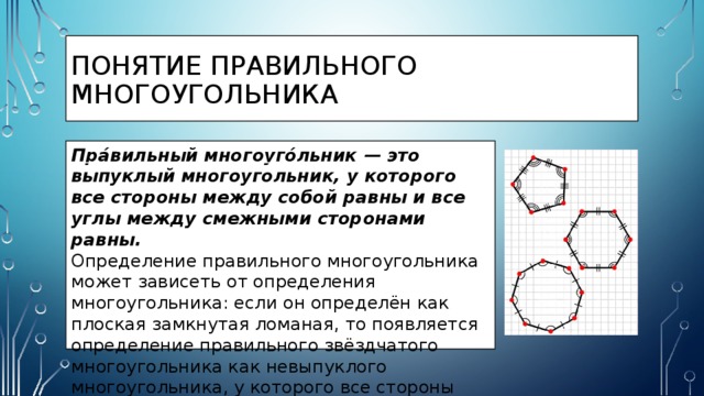 Понятие правильного многоугольника Пра́вильный многоуго́льник — это выпуклый многоугольник, у которого все стороны между собой равны и все углы между смежными сторонами равны. Определение правильного многоугольника может зависеть от определения многоугольника: если он определён как плоская замкнутая ломаная, то появляется определение правильного звёздчатого многоугольника как невыпуклого многоугольника, у которого все стороны между собой равны и все углы между собой равны. 