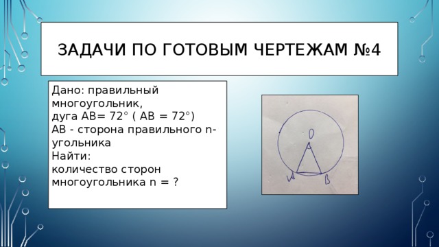 Задачи по готовым чертежам №4 Дано: правильный многоугольник, дуга AB= 72° ( AB = 72°) AB - сторона правильного n-угольника Найти: количество сторон многоугольника n = ? 