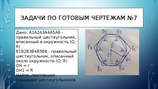 Задачи по готовым чертежам №7 Дано: A1A2A3A4A5A6 - правильный шестиугольник, вписанный в окружность (O; R) B1B2B3B4B5B6 - правильный шестиугольник, описанный около окружности (O; R) OH = r OH1 = R Найти: пропорцию площадей шестиугольников 
