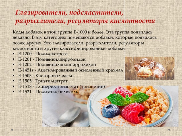 Глазирователи, подсластители, разрыхлители, регуляторы кислотности Коды добавок в этой группе Е-1000 и более. Эта группа появилась недавно. В эту категорию помещаются добавки, которые появились позже других. Это глазирователи, разрыхлители, регуляторы кислотности и другие классифицированные добавки E-1200 - Полидекстроза E-1201 - Поливинилпирролидон E-1202 - Поливинилполипирролидон E-1451s - Ацетилированный окисленный крахмал E-1503 - Касторовое масло E-1505 - Триэтилцитрат E-1518 - Глицерил триацетат (триацетин) E-1521 - Полиэтиленгликоль 