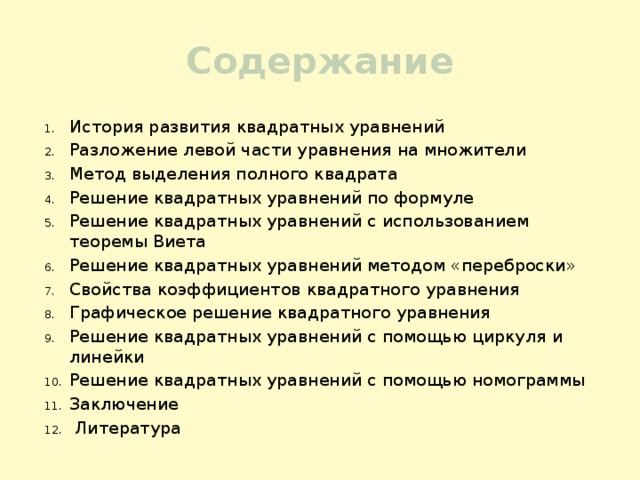 Содержание История развития квадратных уравнений Разложение левой части уравнения на множители Метод выделения полного квадрата Решение квадратных уравнений по формуле Решение квадратных уравнений с использованием теоремы Виета Решение квадратных уравнений методом «переброски» Свойства коэффициентов квадратного уравнения Графическое решение квадратного уравнения Решение квадратных уравнений с помощью циркуля и линейки Решение квадратных уравнений с помощью номограммы Заключение  Литература 