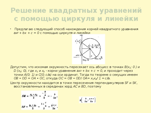 Решение квадратных уравнений с помощью циркуля и линейки  Предлагаю следующий способ нахождения корней квадратного уравнения ах 2 + bх + с = 0 с помощью циркуля и линейки Допустим, что искомая окружность пересекает ось абсцисс в точках В(х 1 ; 0 ) и D (х 2 ; 0), где х 1 и х 2 - корни уравнения ах 2 + bх + с = 0 , и проходит через точки А(0; 1) и С(0; c/a) на оси ординат. Тогда по теореме о секущих имеем OB • OD = OA • OC , откуда OC = OB • OD / OA= х 1 х 2 / 1 = c/a. Центр окружности находится в точке пересечения перпендикуляров SF и SK , восстановленных в серединах хорд AC и BD , поэтому 
