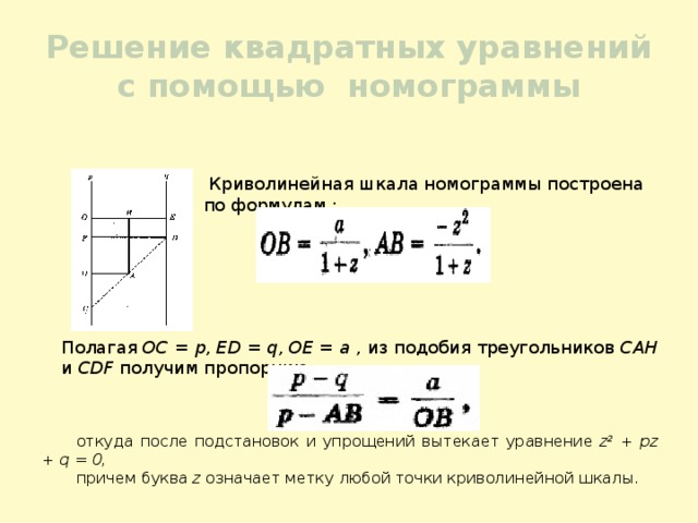 Решение квадратных уравнений с помощью номограммы  Криволинейная шкала номограммы построена по формулам : откуда после подстановок и упрощений вытекает уравнение z 2 + pz + q = 0, причем буква z означает метку любой точки криволинейной шкалы. Полагая ОС = р, ED = q, ОЕ = а , из подобия треугольников САН и CDF получим пропорцию 