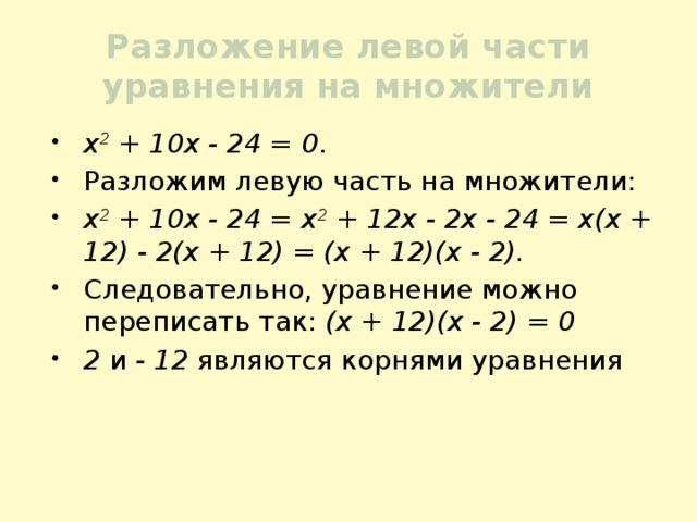 Разложение левой части уравнения на множители х 2 + 10х - 24 = 0 . Разложим левую часть на множители: х 2 + 10х - 24 = х 2 + 12х - 2х - 24 = х(х + 12) - 2(х + 12) = (х + 12)(х - 2). Следовательно, уравнение можно переписать так: (х + 12)(х - 2) = 0 2 и - 12 являются корнями уравнения 