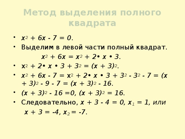 Метод выделения полного квадрата х 2 + 6х - 7 = 0 . Выделим в левой части полный квадрат.  х 2 + 6х = х 2 + 2• х • 3. х 2 + 2• х • 3 + 3 2 = (х + 3) 2 . х 2 + 6х - 7 = х 2 + 2• х • 3 + 3 2 - 3 2 - 7 = (х + 3) 2 - 9 - 7 = (х + 3) 2 - 16. (х + 3) 2 - 16 =0, (х + 3) 2 = 16. Следовательно, х + 3 - 4 = 0, х 1 = 1, или  х + 3 = -4, х 2 = -7. 