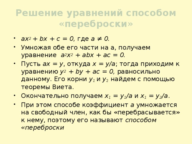 Решение уравнений способом «переброски» ах 2 + bх + с = 0, где а ≠ 0. Умножая обе его части на а, получаем уравнение а 2 х 2 + аbх + ас = 0. Пусть ах = у , откуда х = у/а ; тогда приходим к уравнению у 2 + by + ас = 0, равносильно данному. Его корни у 1  и у 2 найдем с помощью теоремы Виета. Окончательно получаем х 1 = у 1 /а и х 1 = у 2 /а . При этом способе коэффициент а умножается на свободный член, как бы «перебрасывается» к нему, поэтому его называют способом «переброски 