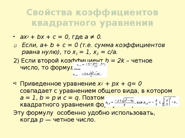 Свойства коэффициентов квадратного уравнения ах 2 + bх + с = 0, где а ≠ 0. Если, а+ b + с = 0 (т.е. сумма коэффициентов равна нулю), то х 1 = 1, х 2 = с/а. 2) Если второй коэффициент b = 2k – четное число, то формулу корней Приведенное уравнение х 2 + рх + q= 0 совпадает с уравнением общего вида, в котором а = 1 , b = р и с = q . Поэтому для приведенного квадратного уравнения формула корней Эту формулу особенно удобно использовать, когда р — четное число. 