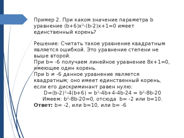 Пример 2. При каком значение параметра b уравнение (b+6)x²-(b-2)x+1=0 имеет единственный корень? Решение: Считать такое уравнение квадратным является ошибкой. Это уравнение степени не выше второй. При b= -6 получаем линейное уравнение 8x+1=0, имеющее один корень. При b ≠ -6 данное уравнение является квадратным; оно имеет единственный корень, если его дискриминант равен нулю: D=(b-2)²-4(b+6) = b²-4b+4-4b-24 = b²-8b-20 Имеем: b²-8b-20=0, отсюда b= -2 или b=10. Ответ: b= -2, или b=10, или b= -6 