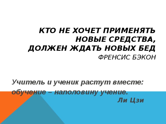 КТО НЕ ХОЧЕТ ПРИМЕНЯТЬ НОВЫЕ СРЕДСТВА,  ДОЛЖЕН ЖДАТЬ НОВЫХ БЕД   ФРЕНСИС БЭКОН Учитель и ученик растут вместе: обучение – наполовину учение.         Ли Цзи 
